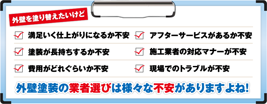 外壁を塗り替えたいけど「満足いく仕上がりになるか不安」「アフターサービスがあるか不安」「塗装が長持ちするか不安」「施工業者の対応マナーが不安」「費用がどれぐらいか不安」「現場でのトラブルが不安」外壁塗装の業者選びは様々な不安がありますよね!