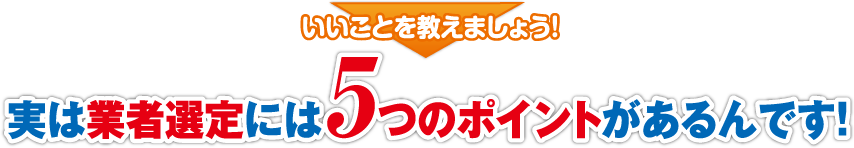 実は業者選定には5つのポイントがあるんです!