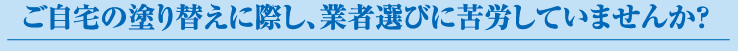 ご自宅の塗り替えに際し、業者選びに苦労していませんか?